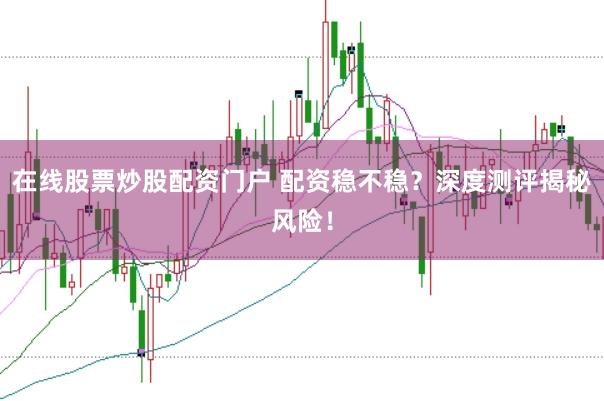 在线股票炒股配资门户 配资稳不稳？深度测评揭秘风险！
