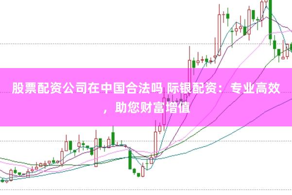 股票配资公司在中国合法吗 际银配资：专业高效，助您财富增值