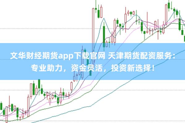 文华财经期货app下载官网 天津期货配资服务：专业助力，资金灵活，投资新选择！