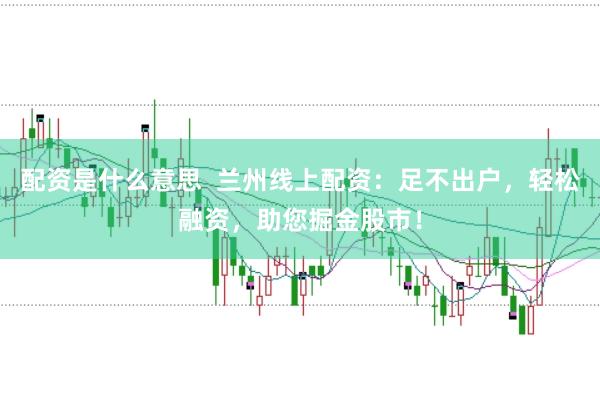 配资是什么意思  兰州线上配资：足不出户，轻松融资，助您掘金股市！