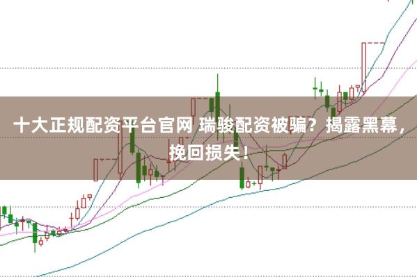 十大正规配资平台官网 瑞骏配资被骗？揭露黑幕，挽回损失！
