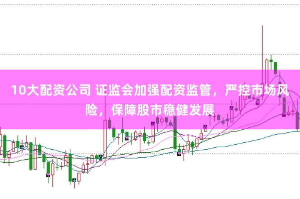 10大配资公司 证监会加强配资监管，严控市场风险，保障股市稳健发展