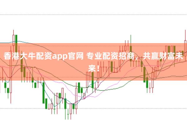 香港大牛配资app官网 专业配资招商，共赢财富未来！