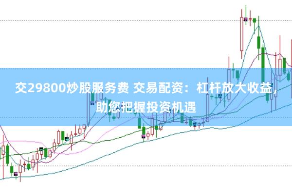 交29800炒股服务费 交易配资：杠杆放大收益，助您把握投资机遇