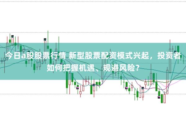 今日a股股票行情 新型股票配资模式兴起，投资者如何把握机遇、规避风险？