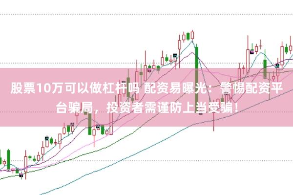 股票10万可以做杠杆吗 配资易曝光：警惕配资平台骗局，投资者需谨防上当受骗！