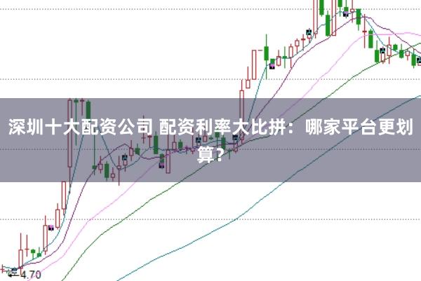 深圳十大配资公司 配资利率大比拼：哪家平台更划算？