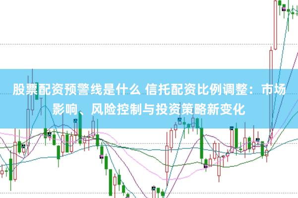 股票配资预警线是什么 信托配资比例调整：市场影响、风险控制与投资策略新变化