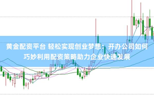 黄金配资平台 轻松实现创业梦想：开办公司如何巧妙利用配资策略助力企业快速发展