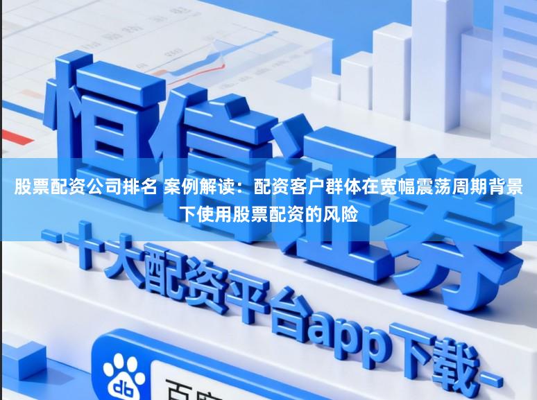 股票配资公司排名 案例解读：配资客户群体在宽幅震荡周期背景下使用股票配资的风险