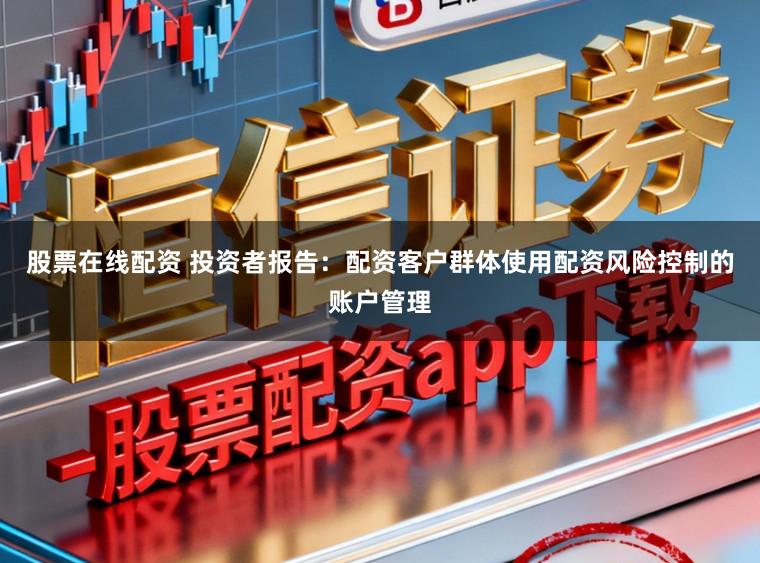股票在线配资 投资者报告：配资客户群体使用配资风险控制的账户管理