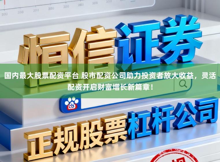 国内最大股票配资平台 股市配资公司助力投资者放大收益，灵活配资开启财富增长新篇章！