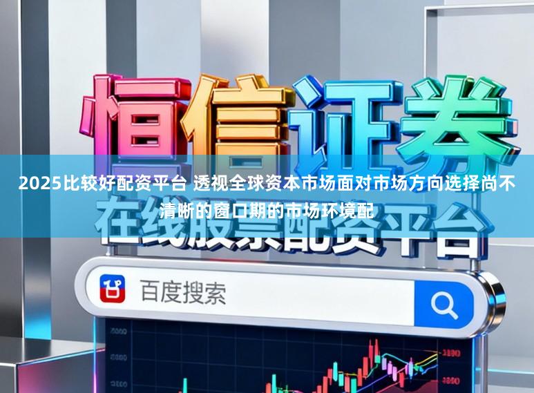2025比较好配资平台 透视全球资本市场面对市场方向选择尚不清晰的窗口期的市场环境配