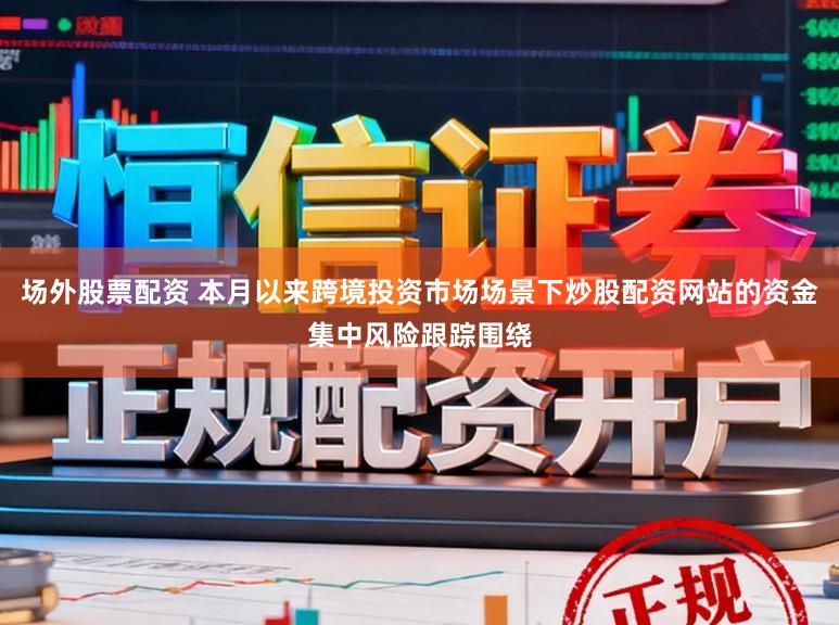 场外股票配资 本月以来跨境投资市场场景下炒股配资网站的资金集中风险跟踪围绕