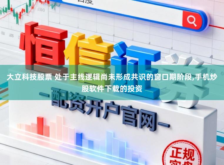 大立科技股票 处于主线逻辑尚未形成共识的窗口期阶段,手机炒股软件下载的投资