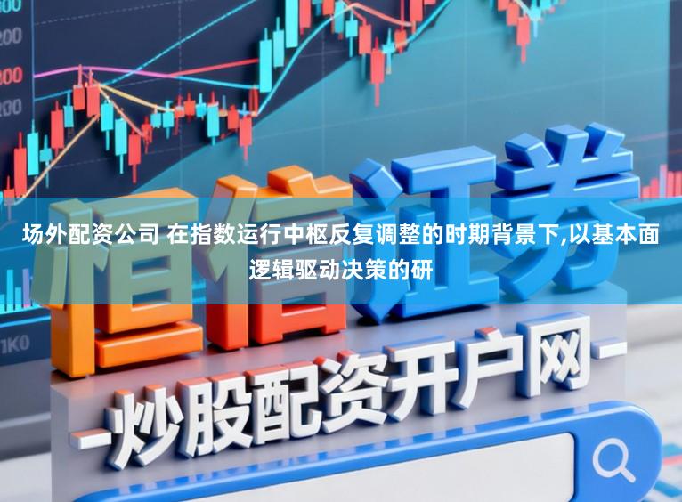 场外配资公司 在指数运行中枢反复调整的时期背景下,以基本面逻辑驱动决策的研