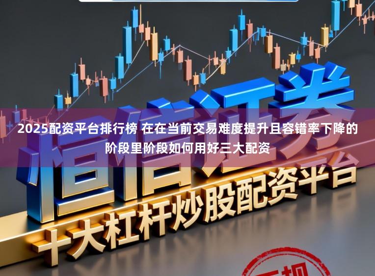 2025配资平台排行榜 在在当前交易难度提升且容错率下降的阶段里阶段如何用好三大配资