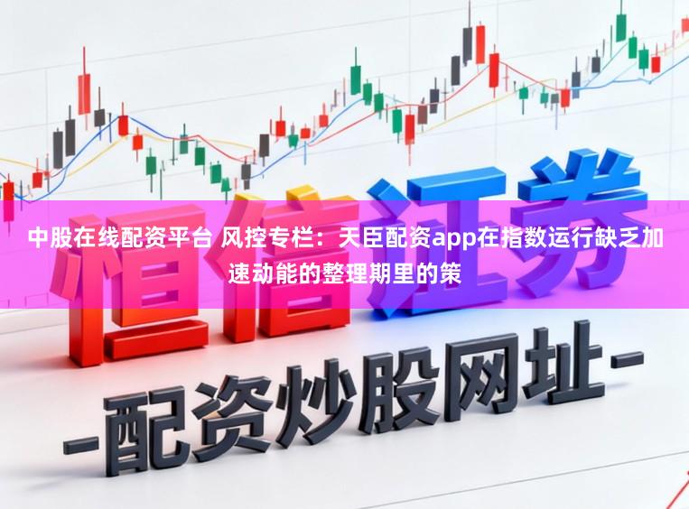 中股在线配资平台 风控专栏：天臣配资app在指数运行缺乏加速动能的整理期里的策