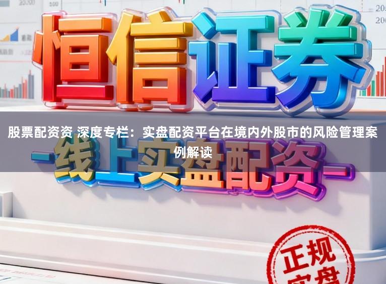 股票配资资 深度专栏：实盘配资平台在境内外股市的风险管理案例解读