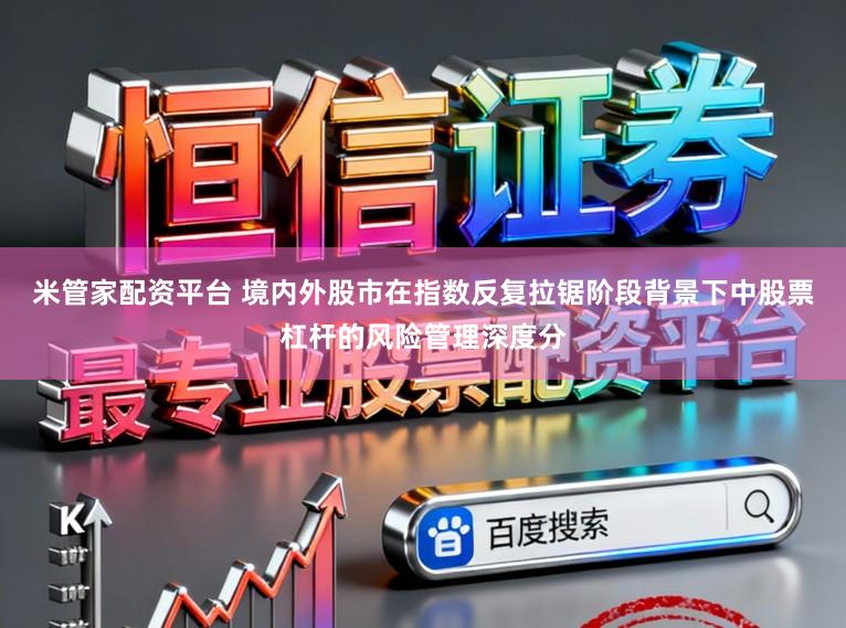 米管家配资平台 境内外股市在指数反复拉锯阶段背景下中股票杠杆的风险管理深度分