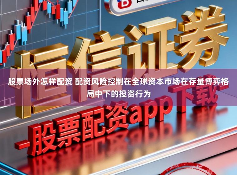 股票场外怎样配资 配资风险控制在全球资本市场在存量博弈格局中下的投资行为