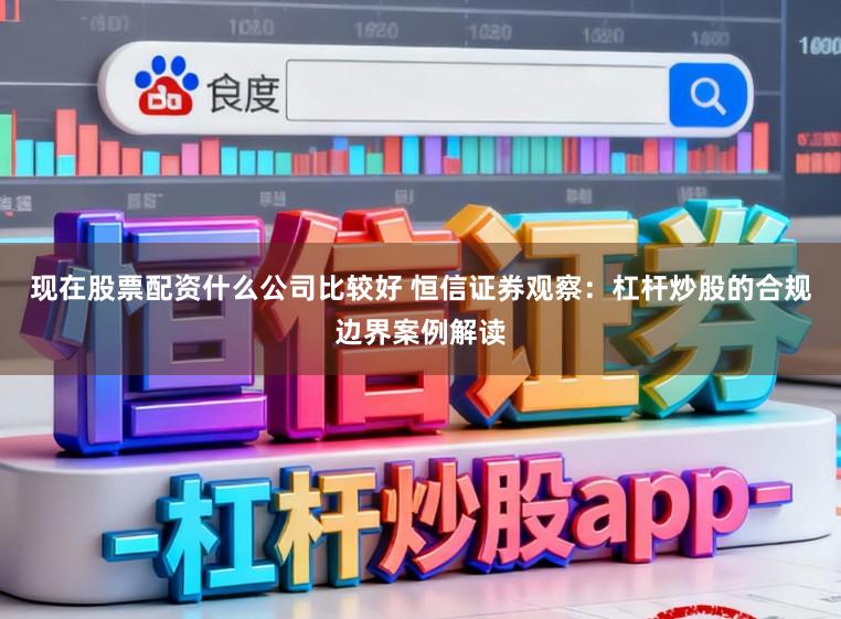 现在股票配资什么公司比较好 恒信证券观察：杠杆炒股的合规边界案例解读