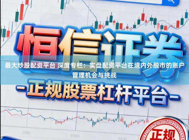最大炒股配资平台 深度专栏：实盘配资平台在境内外股市的账户管理机会与挑战